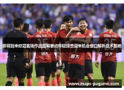 即将到来欧冠客场作战图解要点年轻球员迎来机会窗口解析战术前瞻