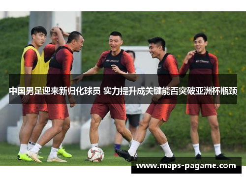中国男足迎来新归化球员 实力提升成关键能否突破亚洲杯瓶颈