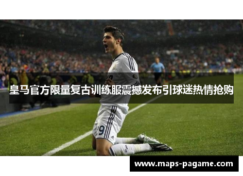 皇马官方限量复古训练服震撼发布引球迷热情抢购