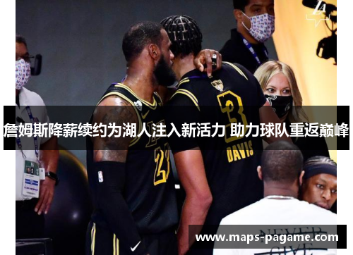 詹姆斯降薪续约为湖人注入新活力 助力球队重返巅峰