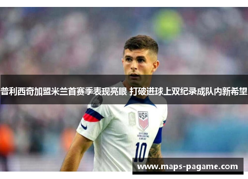 普利西奇加盟米兰首赛季表现亮眼 打破进球上双纪录成队内新希望